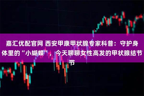 嘉汇优配官网 西安甲康甲状腺专家科普：守护身体里的“小蝴蝶”，今天聊聊女性高发的甲状腺结节