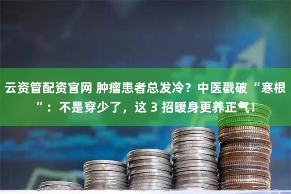 云资管配资官网 肿瘤患者总发冷？中医戳破 “寒根”：不是穿少了，这 3 招暖身更养正气！