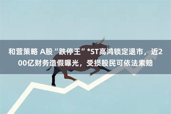 和营策略 A股“跌停王”*ST高鸿锁定退市，近200亿财务造假曝光，受损股民可依法索赔