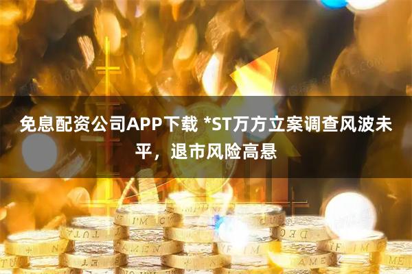 免息配资公司APP下载 *ST万方立案调查风波未平，退市风险高悬