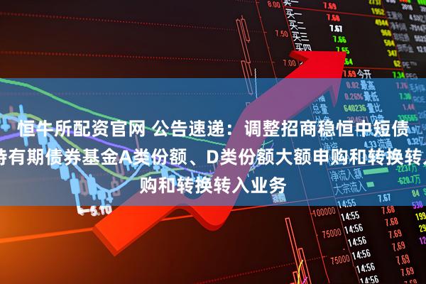 恒牛所配资官网 公告速递：调整招商稳恒中短债60天持有期债券基金A类份额、D类份额大额申购和转换转入业务