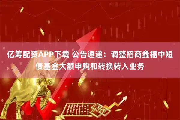 亿筹配资APP下载 公告速递：调整招商鑫福中短债基金大额申购和转换转入业务