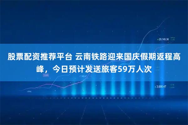 股票配资推荐平台 云南铁路迎来国庆假期返程高峰，今日预计发送旅客59万人次