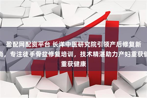盈配网配资平台 长洋中医研究院引领产后修复新风尚，专注徒手骨盆修复培训，技术精湛助力产妇重获健康