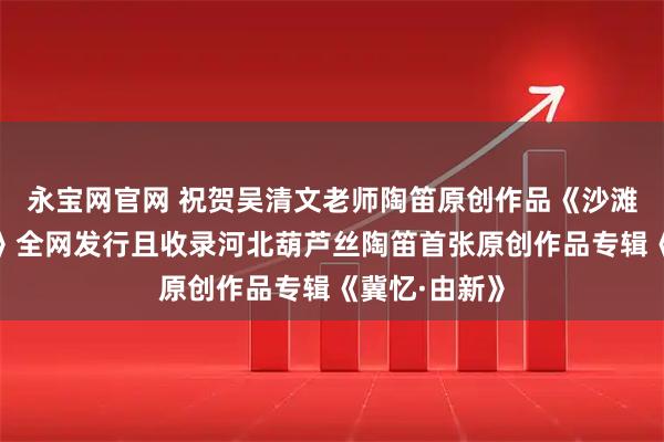 永宝网官网 祝贺吴清文老师陶笛原创作品《沙滩上的虹贝壳》全网发行且收录河北葫芦丝陶笛首张原创作品专辑《冀忆·由新》