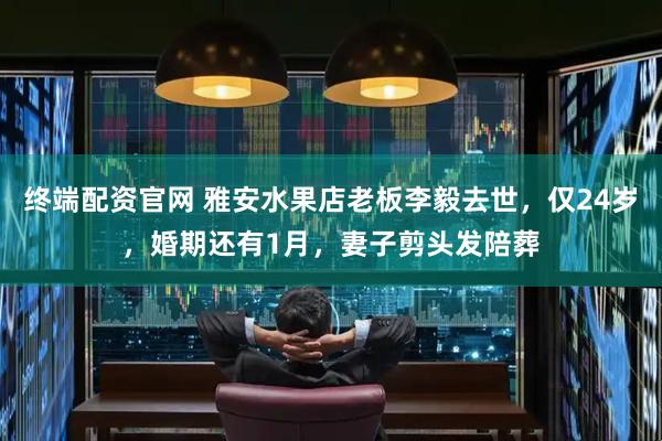 终端配资官网 雅安水果店老板李毅去世，仅24岁，婚期还有1月，妻子剪头发陪葬