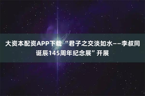 大资本配资APP下载 “君子之交淡如水——李叔同诞辰145周年纪念展”开展