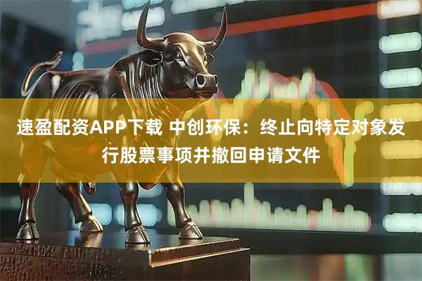 速盈配资APP下载 中创环保：终止向特定对象发行股票事项并撤回申请文件