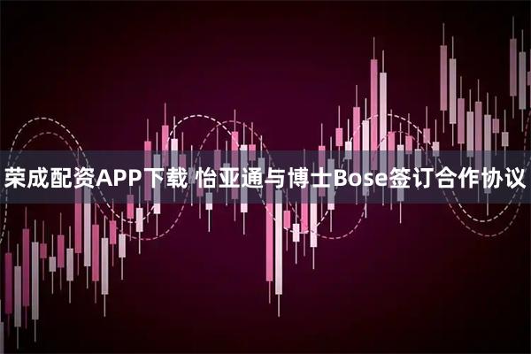 荣成配资APP下载 怡亚通与博士Bose签订合作协议
