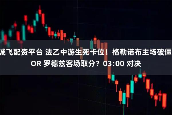 诚飞配资平台 法乙中游生死卡位！格勒诺布主场破僵 OR 罗德兹客场取分？03:00 对决