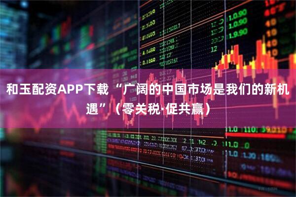 和玉配资APP下载 “广阔的中国市场是我们的新机遇”(零关税·促共赢)