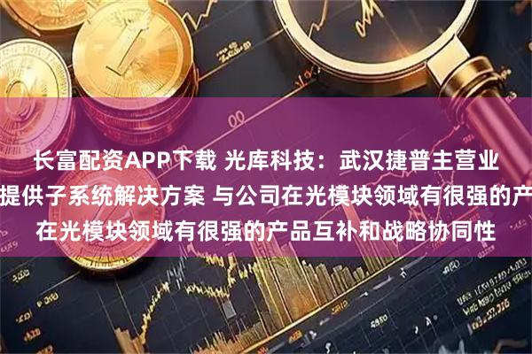 长富配资APP下载 光库科技：武汉捷普主营业务为光学组件制造及提供子系统解决方案 与公司在光模块领域有很强的产品互补和战略协同性