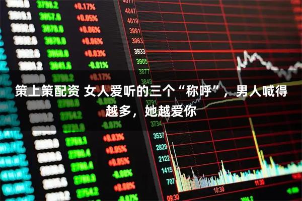 策上策配资 女人爱听的三个“称呼”,男人喊得越多,她越爱你