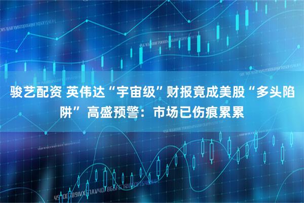 骏艺配资 英伟达“宇宙级”财报竟成美股“多头陷阱” 高盛预警：市场已伤痕累累