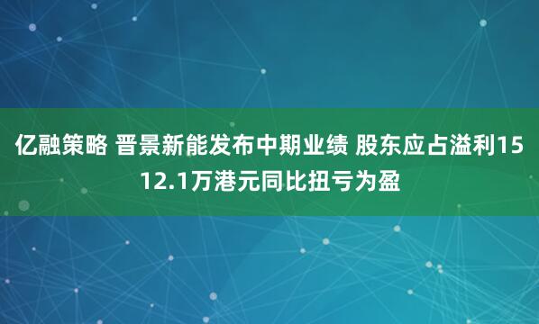 亿融策略 晋景新能发布中期业绩 股东应占溢利1512.1万港元同比扭亏为盈
