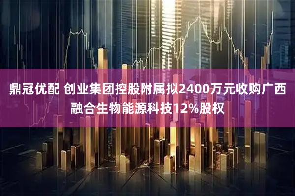 鼎冠优配 创业集团控股附属拟2400万元收购广西融合生物能源科技12%股权