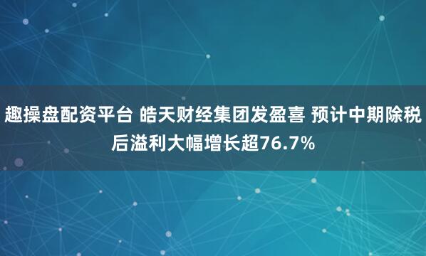 趣操盘配资平台 皓天财经集团发盈喜 预计中期除税后溢利大幅增长超76.7%