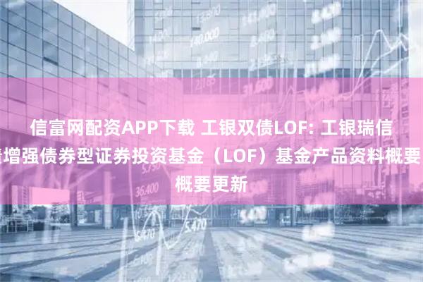 信富网配资APP下载 工银双债LOF: 工银瑞信双债增强债券型证券投资基金（LOF）基金产品资料概要更新