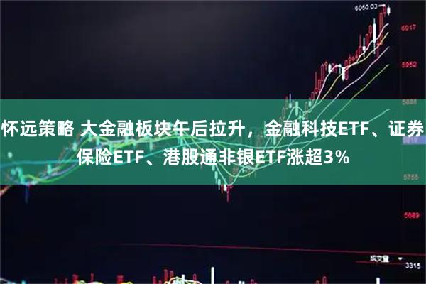 怀远策略 大金融板块午后拉升,金融科技ETF、证券保险ETF、港股通非银ETF涨超3%