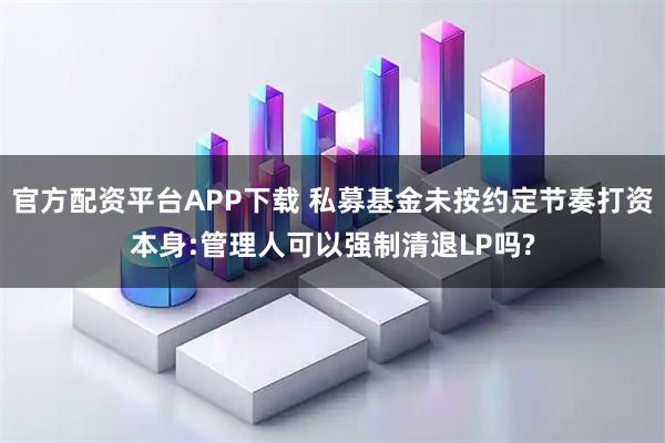 官方配资平台APP下载 私募基金未按约定节奏打资本身:管理人可以强制清退LP吗?