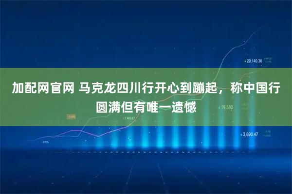 加配网官网 马克龙四川行开心到蹦起，称中国行圆满但有唯一遗憾