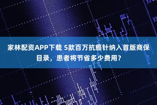 家林配资APP下载 5款百万抗癌针纳入首版商保目录，患者将节省多少费用？