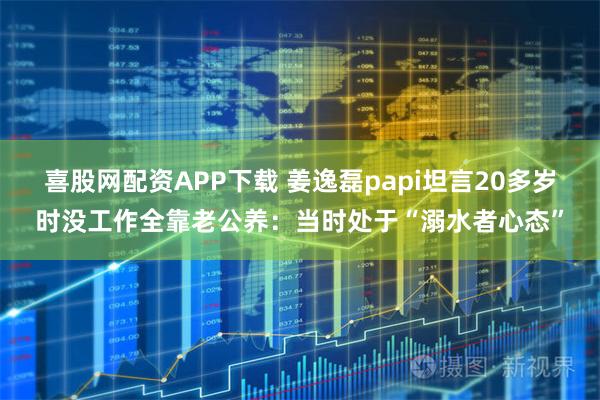 喜股网配资APP下载 姜逸磊papi坦言20多岁时没工作全靠老公养:当时处于“溺水者心态”