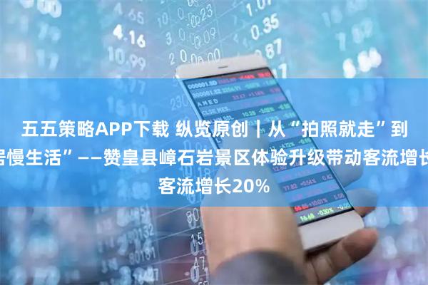 五五策略APP下载 纵览原创｜从“拍照就走”到“旅居慢生活”——赞皇县嶂石岩景区体验升级带动客流增长20%
