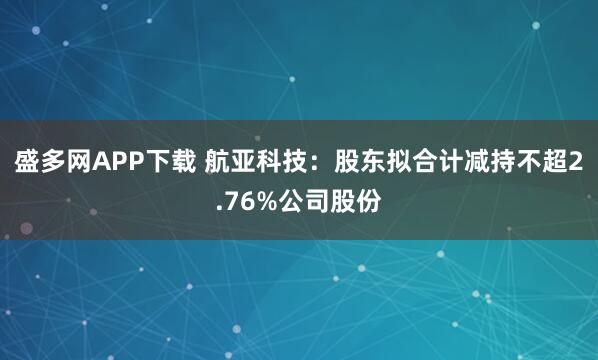盛多网APP下载 航亚科技：股东拟合计减持不超2.76%公司股份