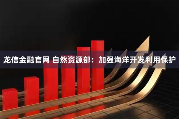 龙信金融官网 自然资源部：加强海洋开发利用保护