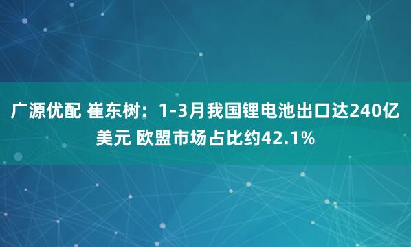 广源优配 崔东树：1-3月我国锂电池出口达240亿美元 欧盟市场占比约42.1%