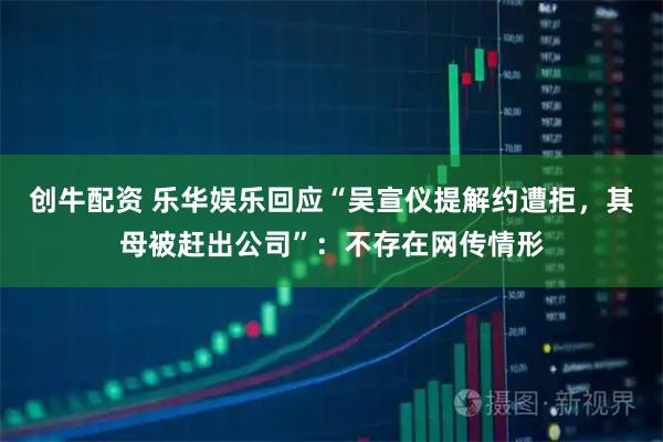 创牛配资 乐华娱乐回应“吴宣仪提解约遭拒，其母被赶出公司”：不存在网传情形