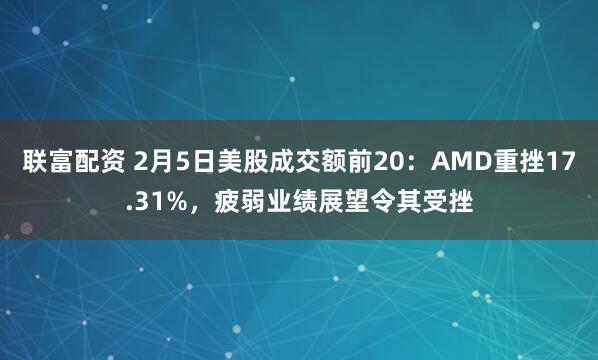 联富配资 2月5日美股成交额前20：AMD重挫17.31%，疲弱业绩展望令其受挫