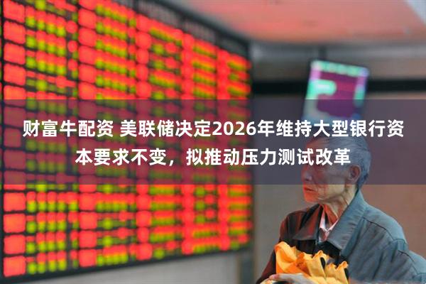 财富牛配资 美联储决定2026年维持大型银行资本要求不变，拟推动压力测试改革