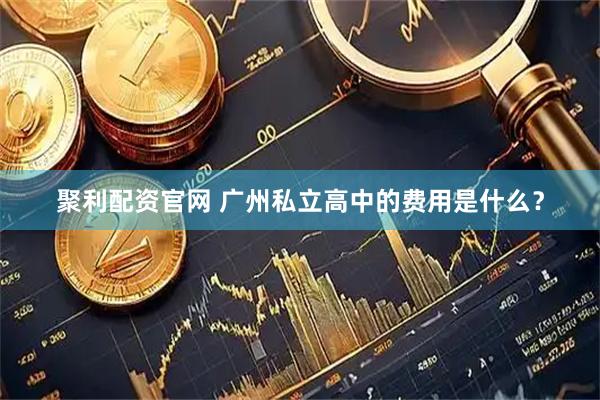 聚利配资官网 广州私立高中的费用是什么？