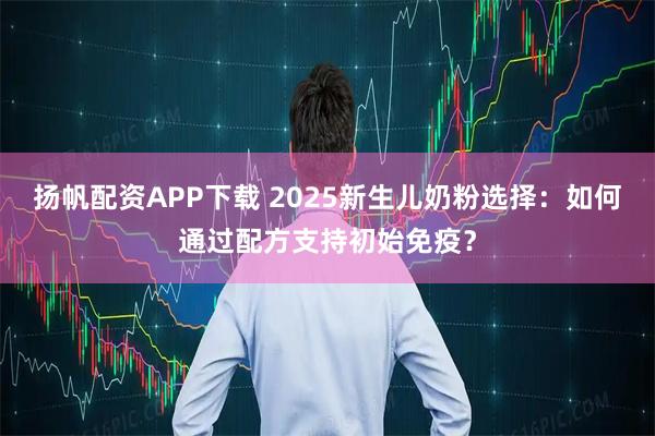 扬帆配资APP下载 2025新生儿奶粉选择：如何通过配方支持初始免疫？