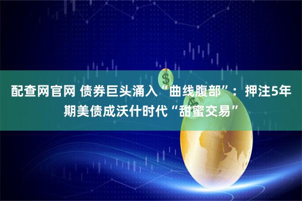 配查网官网 债券巨头涌入“曲线腹部”：押注5年期美债成沃什时代“甜蜜交易”