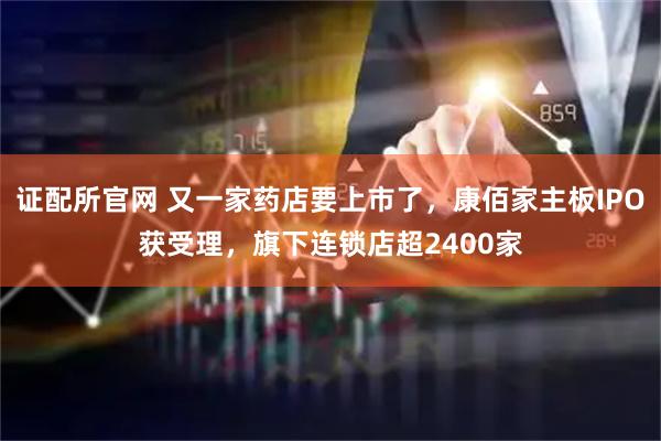 证配所官网 又一家药店要上市了，康佰家主板IPO获受理，旗下连锁店超2400家