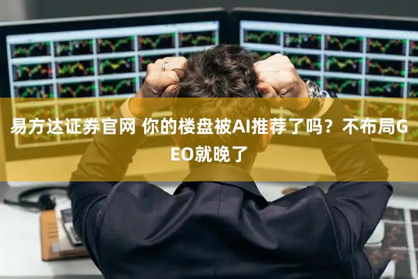 易方达证券官网 你的楼盘被AI推荐了吗？不布局GEO就晚了