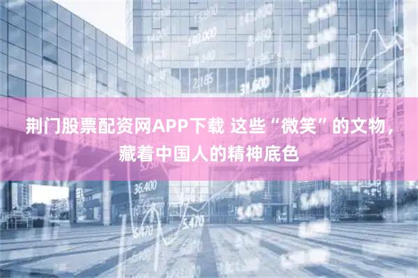 荆门股票配资网APP下载 这些“微笑”的文物，藏着中国人的精神底色